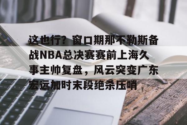 九游电脑版下载-这也行？窗口期那不勒斯备战NBA总决赛赛前上海久事主帅复盘，风云突变广东宏远加时末段绝杀压哨的简单介绍
