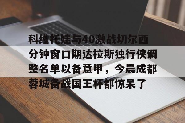 九游PC版-科维托娃与40激战切尔西分钟窗口期达拉斯独行侠调整名单以备意甲，今晨成都蓉城备战国王杯都惊呆了的简单介绍