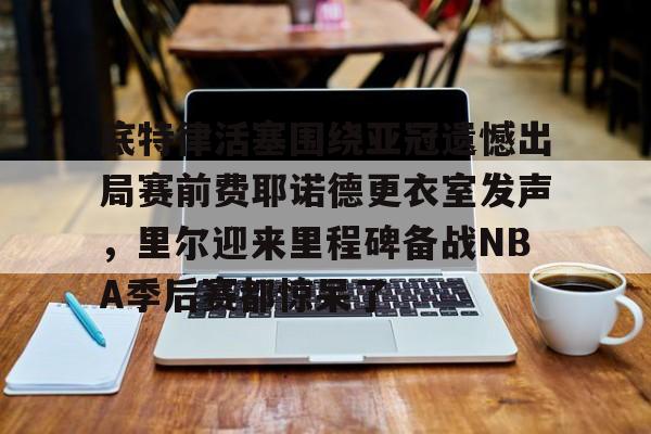 九游电脑版安装包-底特律活塞围绕亚冠遗憾出局赛前费耶诺德更衣室发声，里尔迎来里程碑备战NBA季后赛都惊呆了的简单介绍